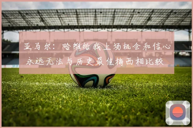 亚马尔：哈维给我上场机会和信心 永远无法与历史最佳梅西相比较