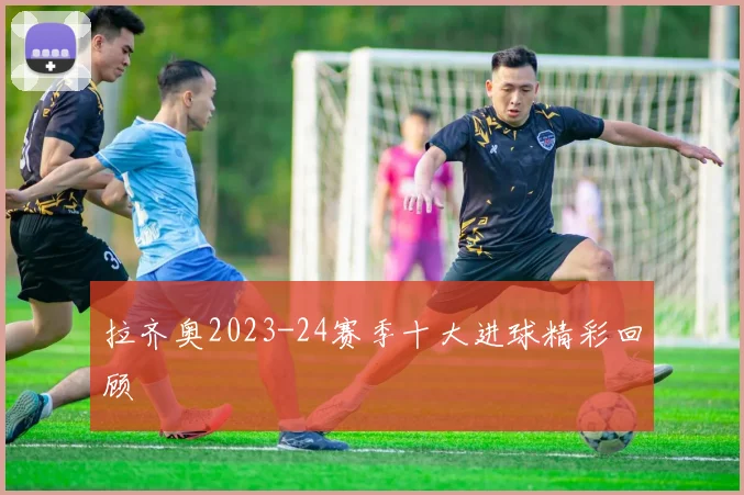 拉齐奥2023-24赛季十大进球精彩回顾