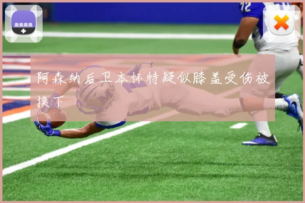 阿森纳后卫本怀特疑似膝盖受伤被换下