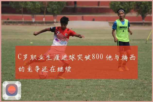 C罗职业生涯进球突破800 他与梅西的竞争还在继续