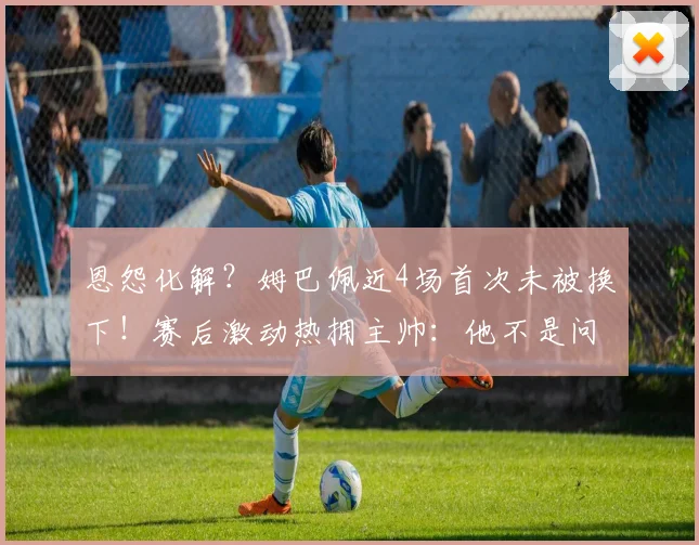 恩怨化解？姆巴佩近4场首次未被换下！赛后激动热拥主帅：他不是问题