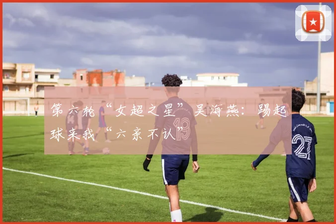 第六轮“女超之星”吴海燕：踢起球来我“六亲不认”