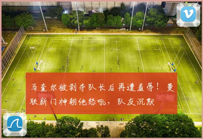 马奎尔被剥夺队长后再遭羞辱！曼联新门神朝他怒吼，队友沉默