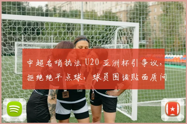 中超名哨执法 U20 亚洲杯引争议，拒绝绝平点球，球员围堵贴面质问！
