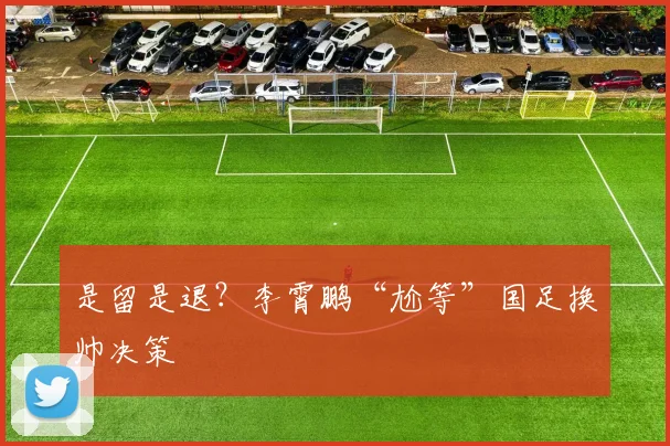 是留是退？李霄鹏“尬等”国足换帅决策