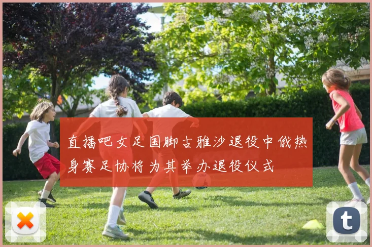 直播吧女足国脚古雅沙退役中俄热身赛足协将为其举办退役仪式