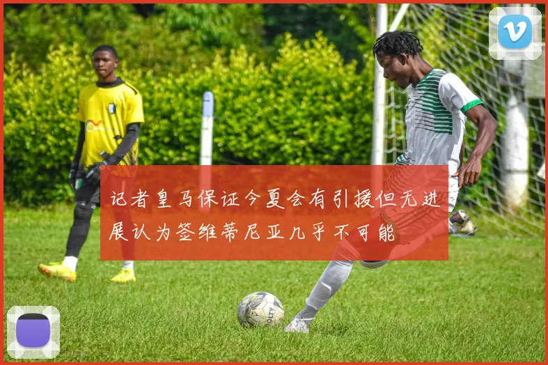 记者皇马保证今夏会有引援但无进展认为签维蒂尼亚几乎不可能