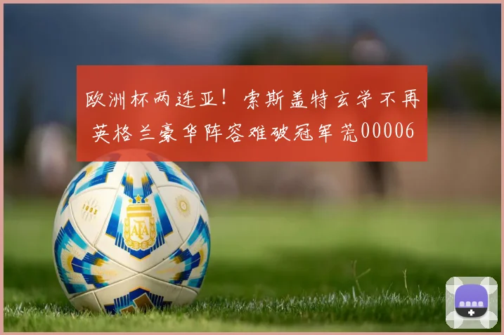 欧洲杯两连亚！索斯盖特玄学不再 英格兰豪华阵容难破冠军荒0000644