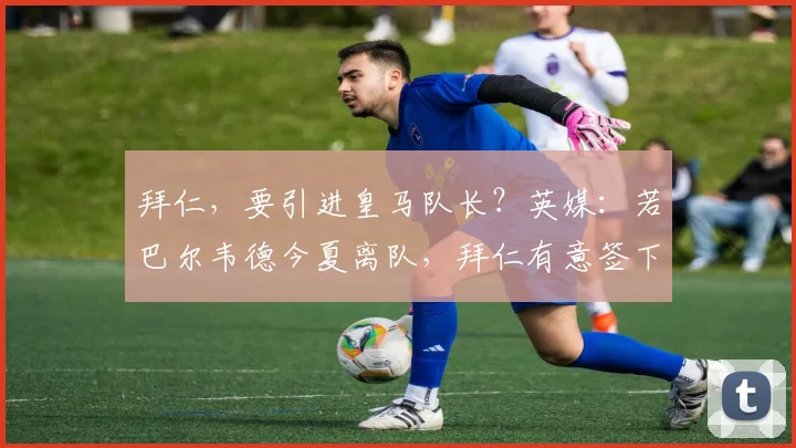拜仁，要引进皇马队长？英媒：若巴尔韦德今夏离队，拜仁有意签下