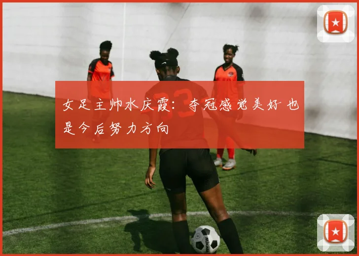 女足主帅水庆霞：夺冠感觉美好 也是今后努力方向