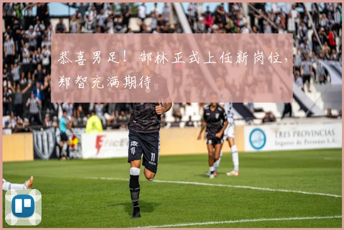 恭喜男足！郜林正式上任新岗位，郑智充满期待
